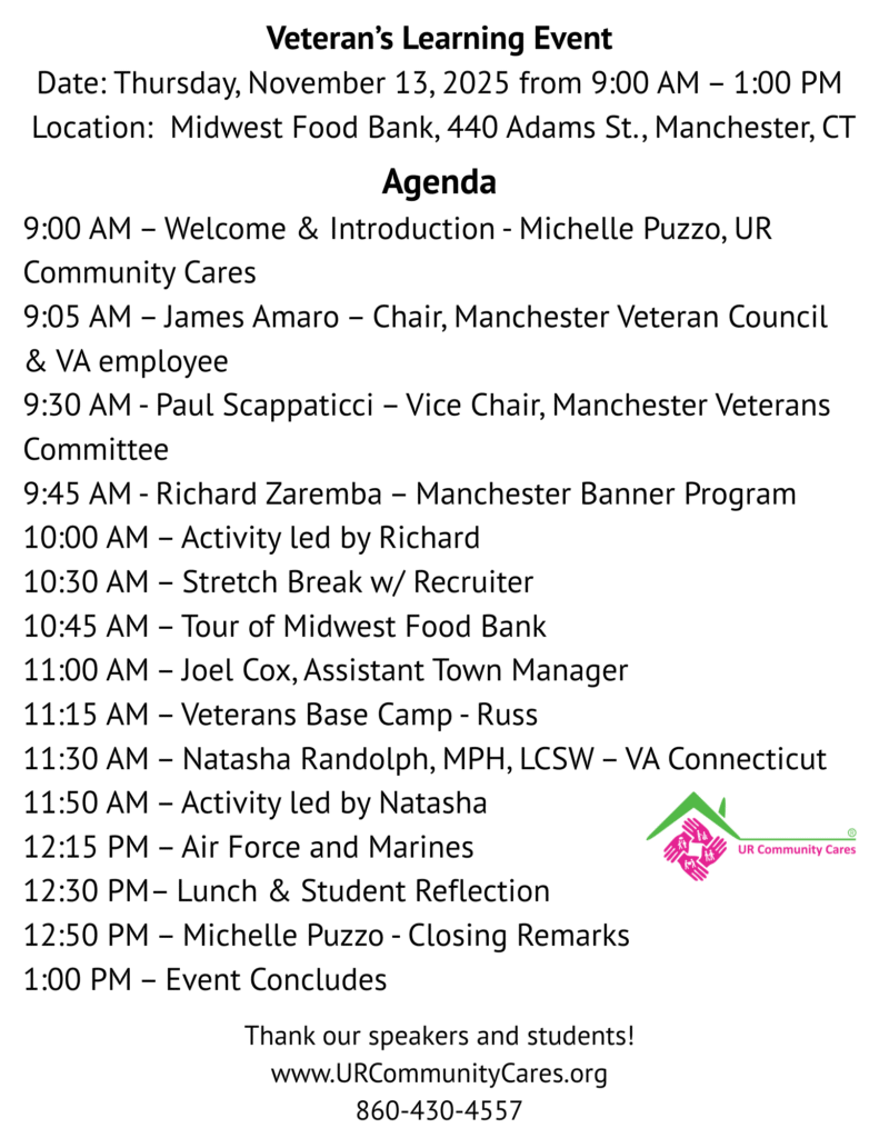 Veteran’s Learning Event
Date: Thursday, November 13, 2025 from 9:00 AM – 1:00 PM
Location: Midwest Food Bank, 440 Adams St., Manchester, Agenda
9:00 AM – Welcome & Introduction - Michelle Puzzo, UR Community Cares
9:05 AM – James Amaro – Chair, Manchester Veteran Council & VA employee
9:30 AM - Paul Scappaticci – Vice Chair, Manchester Veterans Committee
9:45 AM - Richard Zaremba – Manchester Banner Program
10:00 AM – Activity led by Richard
10:30 AM – Stretch Break w/ Recruiter
10:45 AM – Tour of Midwest Food Bank
11:00 AM – Joel Cox, Assistant Town Manager
11:15 AM – Veterans Base Camp - Russ
11:30 AM – Natasha Randolph, MPH, LCSW – VA Connecticut
11:50 AM – Activity led by Natasha
12:15 PM – Air Force and Marines
12:30 PM– Lunch & Student Reflection
12:50 PM – Michelle Puzzo - Closing Remarks
1:00 PM – Event Concludes